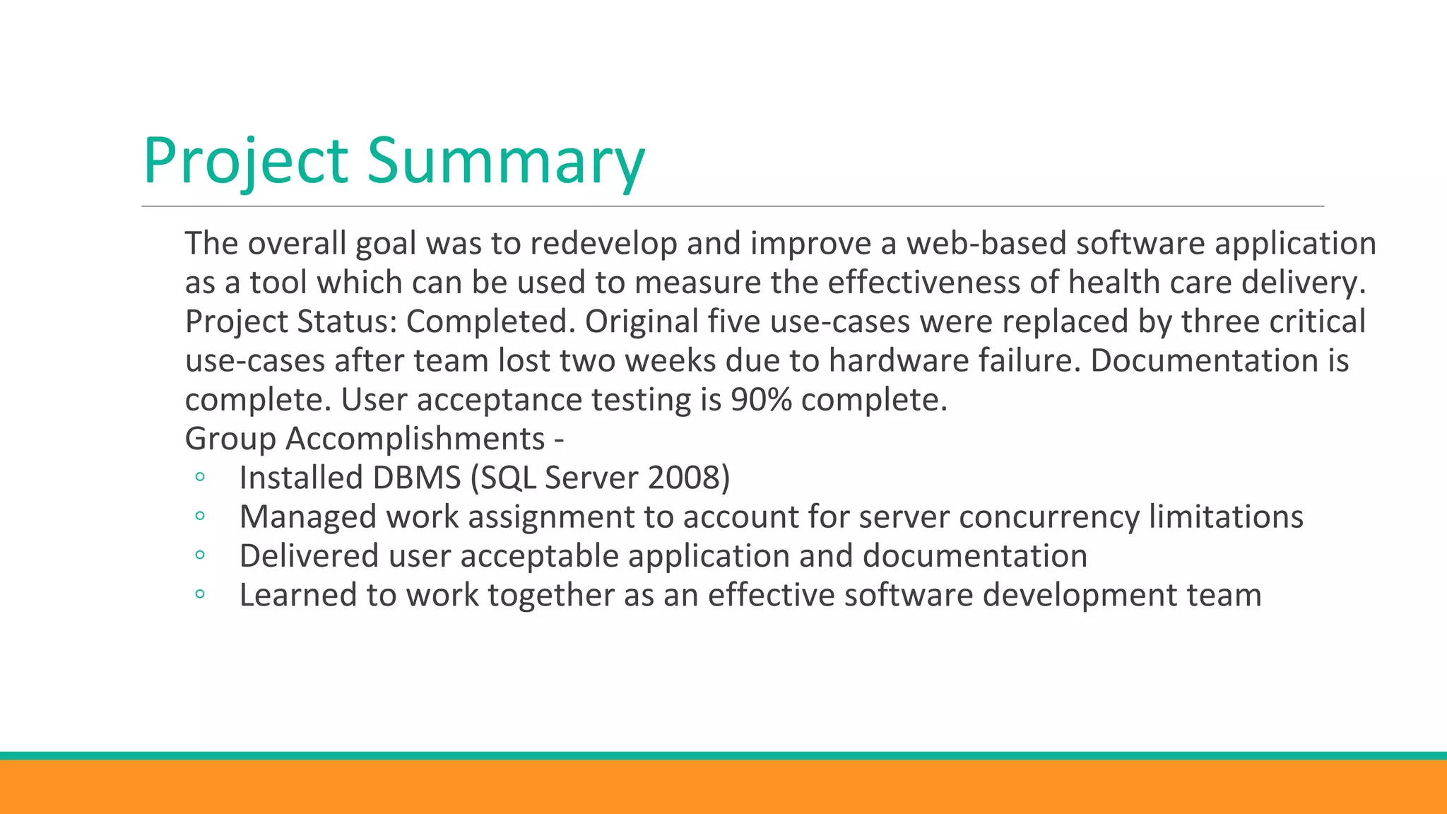 Project Summary
The overall goal was to redevelop and improve a web-based software application
as a tool which can be used to measure the effectiveness of health care delivery.
Project Status: Completed. Original five use-cases were replaced by three critical
use-cases after team lost two weeks due to hardware failure. Documentation is
complete. User acceptance testing is 90% complete.
Group Accomplishments -
◦ Installed DBMS (SQL Server 2008)
◦ Managed work assignment to account for server concurrency limitations
◦ Delivered user acceptable application and documentation
◦ Learned to work together as an effective software development team
 
