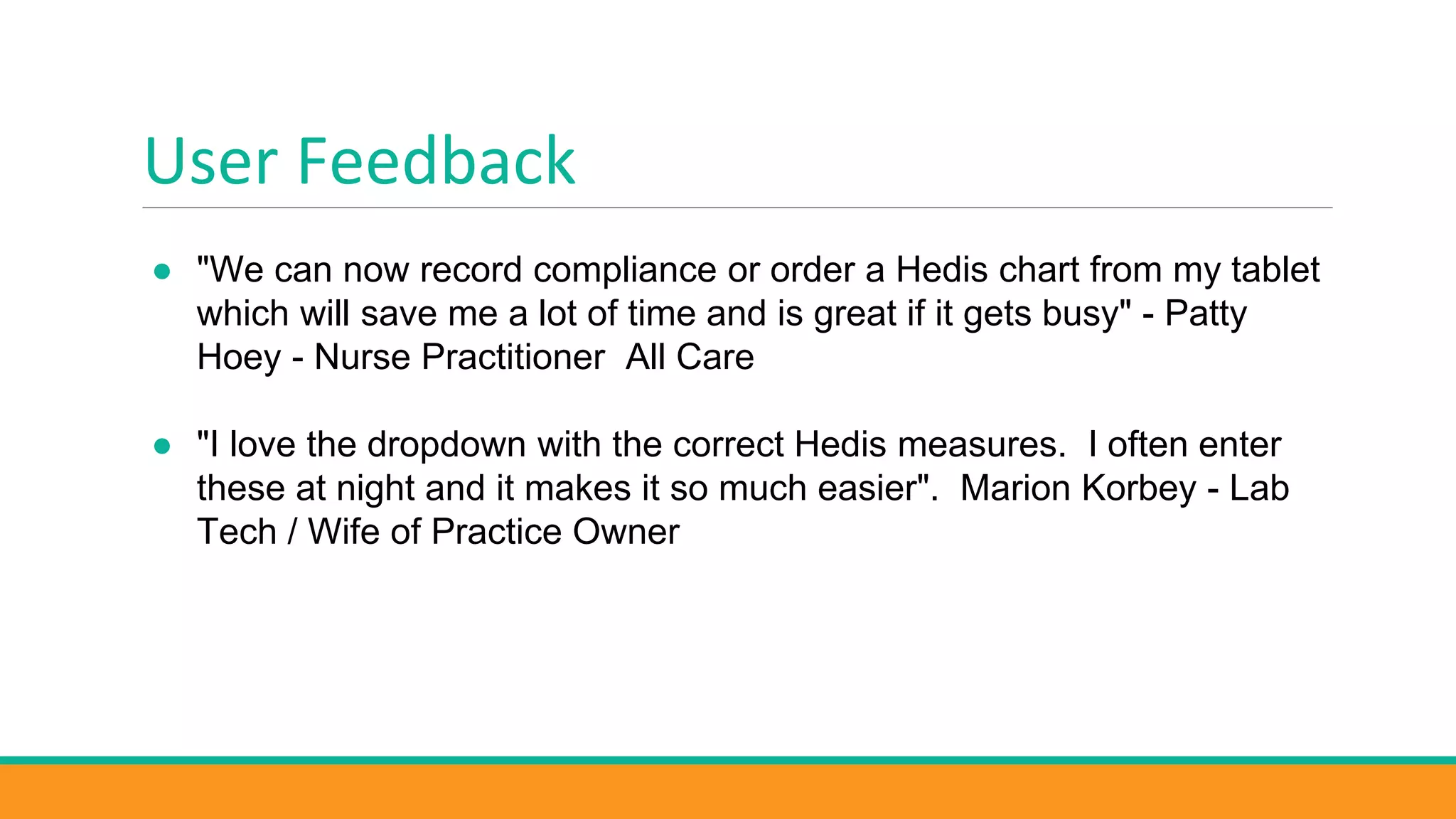 User Feedback
● "We can now record compliance or order a Hedis chart from my tablet
which will save me a lot of time and is great if it gets busy" - Patty
Hoey - Nurse Practitioner All Care
● "I love the dropdown with the correct Hedis measures. I often enter
these at night and it makes it so much easier". Marion Korbey - Lab
Tech / Wife of Practice Owner
 