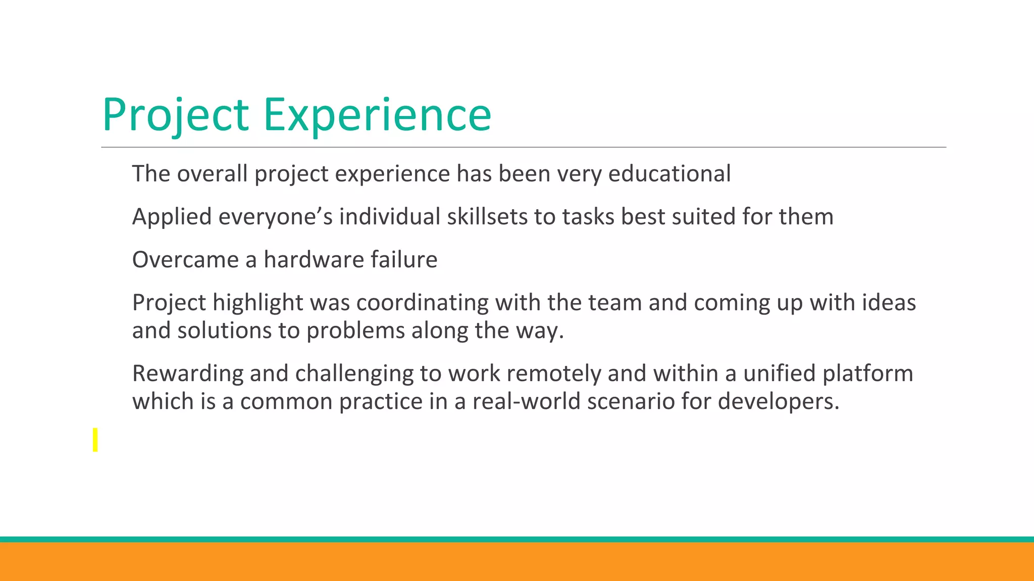Project Experience
The overall project experience has been very educational
Applied everyone’s individual skillsets to tasks best suited for them
Overcame a hardware failure
Project highlight was coordinating with the team and coming up with ideas
and solutions to problems along the way.
Rewarding and challenging to work remotely and within a unified platform
which is a common practice in a real-world scenario for developers.
 