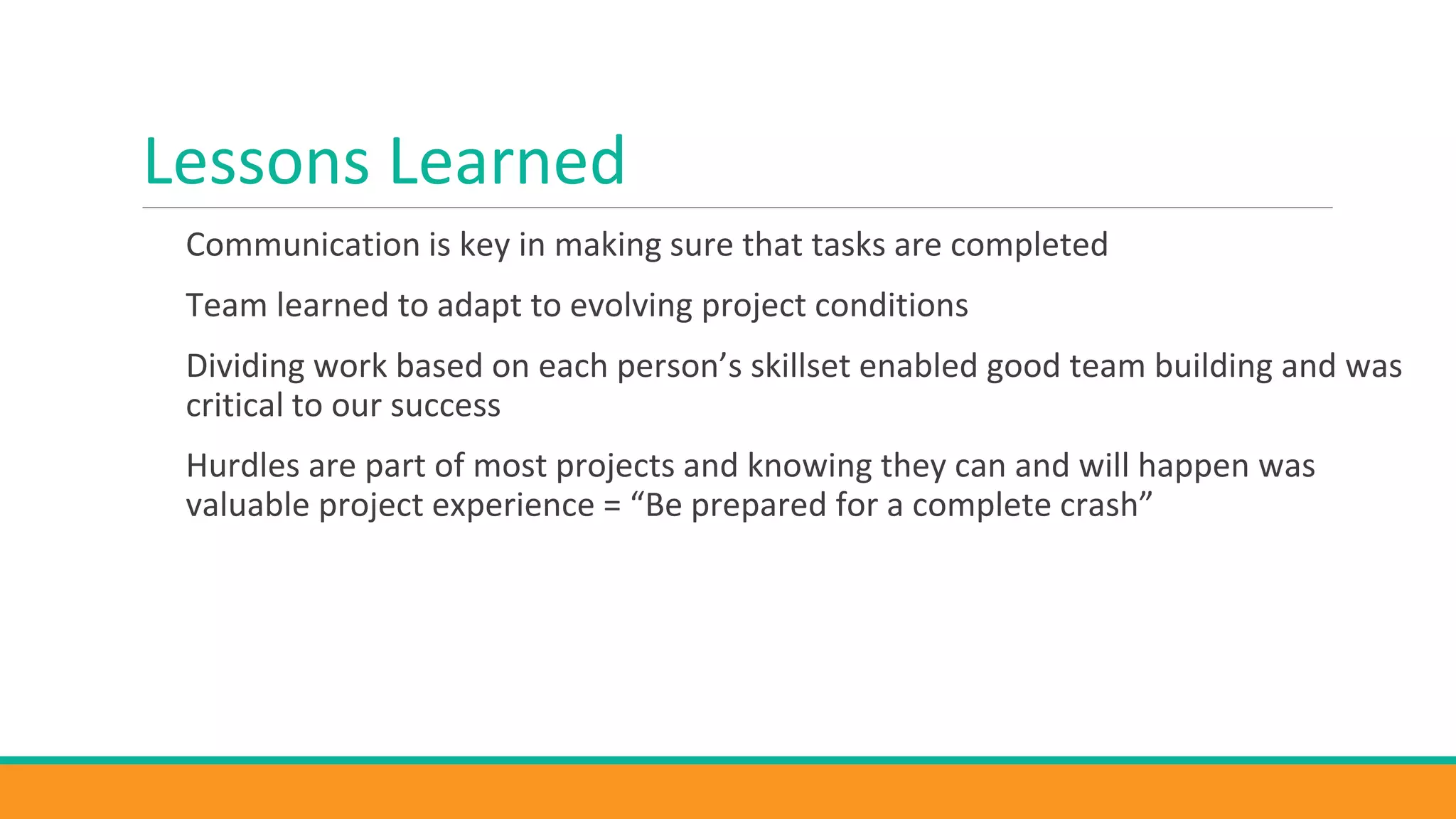 Lessons Learned
Communication is key in making sure that tasks are completed
Team learned to adapt to evolving project conditions
Dividing work based on each person’s skillset enabled good team building and was
critical to our success
Hurdles are part of most projects and knowing they can and will happen was
valuable project experience = “Be prepared for a complete crash”
 
