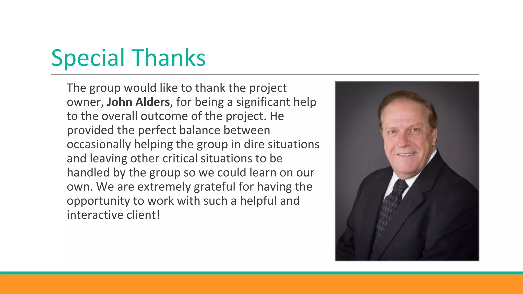 Special Thanks
The group would like to thank the project
owner, John Alders, for being a significant help
to the overall outcome of the project. He
provided the perfect balance between
occasionally helping the group in dire situations
and leaving other critical situations to be
handled by the group so we could learn on our
own. We are extremely grateful for having the
opportunity to work with such a helpful and
interactive client!
 