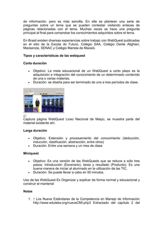 de información, pero es más sencilla. En ella se plantean una serie de
preguntas sobre un tema que se pueden contestar visitando enlaces de
páginas relacionadas con el tema. Muchas veces se hace una pregunta
principal al final para comprobar los conocimientos adquiridos sobre el tema.
En Brasil existen diversas experiencias sobre trabajo con WebQuest publicadas
en el sitio de la Escola do Futuro, Colégio SAA, Colégio Dante Alighieri,
Mackenzie, SENAC y Colégio Marista de Maceió.
Tipos y características de las webquest
Corta duración
Objetivo: La meta educacional de un WebQuest a corto plazo es la
adquisición e integración del conocimiento de un determinado contenido
de una o varias materias.
Duración: se diseña para ser terminado de uno a tres períodos de clase.
Captura página WebQuest Liceo Nacional de Maipú, se muestra parte del
material existente ahí.
Larga duración
Objetivo: Extensión y procesamiento del conocimiento (deducción,
inducción, clasificación, abstracción, entre otros)
Duración: Entre una semana y un mes de clase
Miniquest
Objetivo: Es una versión de las WebQuests que se reduce a sólo tres
pasos: introducción (Escenario), tarea y resultado (Producto). Es una
buena manera de iniciar al alumnado en la utilización de las TIC.
Duración: Se puede llevar a cabo en 50 minutos.
Uso de las WebQuest Es Organizar y explicar de forma normal y educacional y
construir el manterial
Notas
1. ↑ Los Nueve Estándares de la Competencia en Manejo de Información
http://www.eduteka.org/nueveCMI.php3 Extractado del capítulo 2 del
 