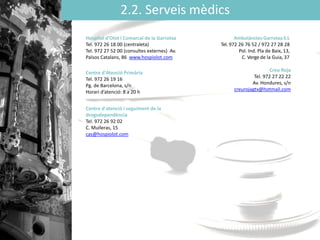 2.2. Serveis mèdics
Hospital ’Oǳ i Comarcal de la Garrotxa
Tel. 972 26 18 00 (centraleta)
Tel. 972 27 52 00 (consultes externes) Av.
Països Catalans, 86 www.hospiolot.com
Centre d'Atenció Primària
Tel. 972 26 19 16
Pg. de Barcelona, s/n
Horari d’atenció: 8 a 20 h
Centre d'atenció i seguiment de la
drogodependència
Tel. 972 26 92 02
C. Mulleras, 15
cas@hospiolot.com
Ambulàncies GarrotxaS.L
Tel. 972 26 76 52 / 972 27 28 28
Pol. Ind. Pla de Baix, 13,
C. Verge de la Guia, 37
Creu Roja
Tel. 972 27 22 22
Av. Hondures, s/n
creurojagtx@hotmail.com
 