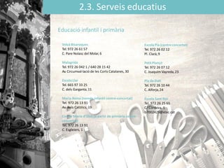 2.3. Serveis educatius
Volcà Bisaroques
Tel. 972 26 61 57
C. Pare Nolasc del Molar, 6
Malagrida
Tel. 972 26 042 1 / 640 28 15 42
Av. Circumval·lació de les Corts Catalanes, 30
EscolaLlar
Tel. 665 97 33 25
C. dels Garganta,11
Maria Reina (només infantil centre concertat)
Tel. 972 26 13 91
Av. Reis Catòlics, 19
Cor de Maria d'Olot (a partir de primària centre
concertat)
Tel. 972 26 13 91
C. Esgleiers, 1
Educació infantil i primària
Escola Pia (centreconcertat)
Tel. 972 26 02 12
Pl. Clarà,9
Petit Plançó
Tel. 972 26 07 12
C. Joaquim Vayreda,23
Pla de Dalt
Tel. 972 26 10 44
C. Alforja,24
Escola Sant Roc
Tel. 972 26 25 65
C/ Córdova, 1
b7002429@xtec.cat
 