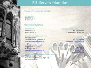 2.3. Serveis educatius
CEE Joan XXIII
Tel. 972 27 23 16
C. Afores s/n
Escola Municipal d'Expressió d'Olot
Tel. 972 26 68 47
Ctra. Sant Joan les Abadesses,20
http://escolaexpressio.olot.cat/
Escola Municipal de Música
Tel. 972 27 00 44
Av. Anselm Clavé, 7
http://escolademusica.olot.cat/
Escolà Oficial d'Idiomes (Anglès, Francès i Alemany)
Tel. 972 26 21 08
Av. Sant Joan les Abadesses, 20 (2n pis)
http://www.eoiolot.cat/
FES (Fundació d'Estudis Superiors)
Tel. 972 26 21 28
C. Fontanella, 3 fes.olot.cat
Servei de Català
Tel. 972 27 09 02
C. Fontanella, 3 olot@cpnl.cat
IMEJO - Institut Municipal d'Educació i Joventut
Tel. 972 27 00 49
Av. Sant Joan les Abadesses, 20-22
ime@olot.cat
http://ime.olot.cat
Centre d’educació especial
Recursos educatius
Escolad'Adults
Tel. 972 27 14 45
Av. de l'Estació, 13
 