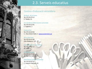 2.3. Serveis educatius
Centres d’educació secundària
IES BosC. de la Coma
Tel. 972 26 70 12
C. Toledo, 12.
Cor de Maria d'Olot (centre concertat)
Tel. 972 26 13 91
C. Esgleiers, 1
Escola d'Art
Tel. 972 26 24 03
C.. Pare Antoni Soler, 1 www.escolartolot.cat
IES La Garrotxa
Tel. 972 26 22 00
Ctra. Riudaura, 110
Escola Pia (centre concertat)
Tel. 972 26 02 12
Pl. Clarà, 9
IES Montsacopa
Tel. 972 26 70 00
Av. Joan de Cabirol, s/n
Petit Plançó (centre concertat)
Tel. 972 26 07 12
C. Joaquim Vayreda, 23
 