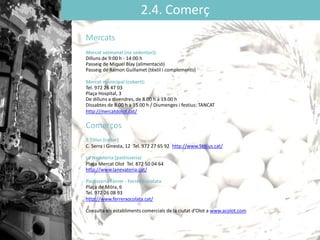 2.4. Comerç
Mercats
Mercat setmanal (no sedentari):
Dilluns de 9:00 h - 14:00 h
Passeig de Miquel Blay (alimentació)
Passeig de Ramon Guillamet (tèxtil i complements)
Mercat municipal (cobert):
Tel. 972 26 47 03
Plaça Hospital, 3
De dilluns a divendres, de 8.00 h a 19.00 h
Dissabtes de 8.00 h a 15.00 h / Diumenges i festius: TANCAT
http://mercatdolot.cat/
Comerços
5 Titius (celler)
C. Serra i Ginesta, 12 Tel. 972 27 65 92 http://www.5titius.cat/
La Nevateria (pastisseria)
Plaça Mercat Olot Tel. 872 50 04 64
http://www.lanevateria.cat/
Pastisseria Ferrer - Ferrer Xocolata
Plaça de Móra, 6
Tel. 972 26 08 93
http://www.ferrerxocolata.cat/
Consulta els establiments comercials de la ciutat ’Oǳ a www.acolot.com
 