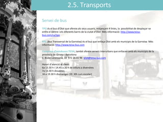 2.5. Transports
Servei de bus
TPO és el bus d'Olot que ofereix als seus usuaris, mitjançant 4 línies, la possibilitat de desplaçar-se
entre el centre i els diferents barris de la ciutat d'Olot Més informació: http://www.teisa-
bus.com/ca/tpo
BTG (Bus Transversal de la Garrotxa) és el bus que enllaça Olot amb els municipis de la Garrotxa Més
informació: http://www.teisa-bus.com
L’empresa d’autobusos TEISA, també ofereix serveis interurbans que enllacen amb els municipis de la
província de Girona i Barcelona
C. Bisbe Lorenzana, 18 972 26 01 96 olot@teisa-bus.com
Horari d‘atenció al client:
6a 13.30 h i 14.45 a 20 h de dilluns a divendres
7a 13.30 h dissabtes
16 a 19.30 h diumenges (20.30h curs escolar)
 