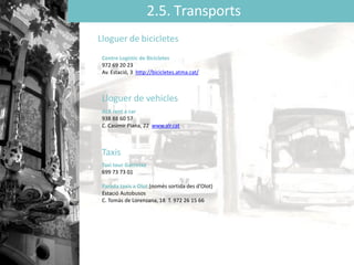 2.5. Transports
Lloguer de bicicletes
Centre Logístic de Bicicletes
972 69 20 23
Av. Estació, 3 http://bicicletes.atma.cat/
Lloguer de vehicles
ALR rent a car
938 88 60 57
C. Casimir Plana, 22 www.alr.cat
Taxis
Taxi tour Garrotxa
699 73 73 01
Parada taxis a Olot (només sortida des ’Oǳ)
Estació Autobusos
C. Tomàs de Lorenzana, 18 T. 972 26 15 66
 
