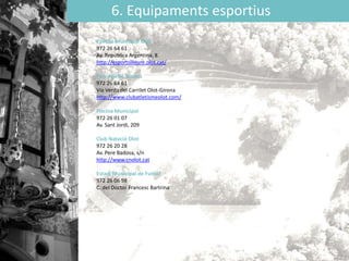 6. Equipaments esportius
Pavelló Municipal Olot
972 26 64 61
Av. República Argentina, 8.
http://esportsilleure.olot.cat/
Parc Atlètic Tossols
972 26 64 61
Via Verda del Carrilet Olot-Girona
http://www.clubatletismeolot.com/
Piscina Municipal
972 26 01 07
Av. Sant Jordi, 209
Club Natació Olot
972 26 20 28
Av. Pere Badosa, s/n
http://www.cnolot.cat
Estadi Municipal de Futbol
972 26 06 98
C. del Doctor Francesc Bartrina
 