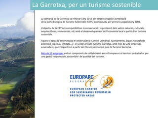 La Garrotxa, per un turisme sostenible
La comarca de la Garrotxa va renovar l’any 2016 per tercera vegada l’acreditació
de la Carta Europea de Turisme Sostenible (CETS) aconseguida per primera vegada l’any 2001.
L’objectiu de la CETS és compatibilitzar la conservació i la protecció dels valors naturals, culturals,
arquitectónics, immeterials, etc amb el desenvolupament de l’economia local a partir d’un turisme
sostenible.
Aquest a tasca la desenvolupa el sector públic (Consell Comarcal, Ajuntaments, Espais naturals de
protecció Especial, entitats,…) i el sector privat ( Turisme Garrotxa, amb més de 220 empreses
associades), que s’organitzen a partir del Fòrum permanent que és Turisme Garrotxa.
Més de 53 empreses amb el compromís de col·laboració entre l'empresa i el territori de treballar per
una gestió responsable, sostenible i de qualitat del turisme.
 