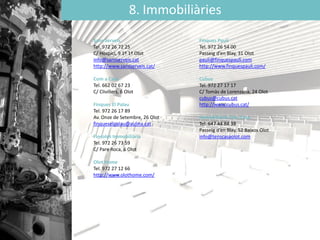 8. Immobiliàries
Sans Serveis
Tel. 972 26 72 25
C/ Hospici, 9 1º 1ª Olot
info@sansserveis.cat
http://www.sansserveis.cat/
Com a Casa
Tel. 662 02 67 23
C/ Clivillers, 6 Olot
Finques El Palau
Tel. 972 26 17 89
Av. Onze de Setembre, 26 Olot
finqueselpalau@aulina.cat
Fincolot Immobiliària
Tel. 972 26 73 59
C/ Pare Roca, 6 Olot
Olot Home
Tel. 972 27 12 66
http://www.olothome.com/
Finques Paulí
Tel. 972 26 54 00
Passeig d’en Blay, 31 Olot
pauli@finquespauli.com
http://www.finquespauli.com/
Cubus
Tel. 972 27 17 17
C/ Tomàs de Lorenzana, 24 Olot
cubus@cubus.cat
http://www.cubus.cat/
Immobiliària Tens Casa
Tel. 647 44 84 38
Passeig d’en Blay, 52 Baixos Olot
info@tenscasaolot.com
 