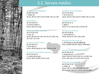 3.2. Serveis mèdics
Consultori local d’Argelaguer
Tel. 972 68 76 06
C. Major,s/n
Horari: dill 13 a 15h / dx 9 a 9:30h / div 11 a 12h
CAP de Besalú
Tel. 972 59 05 73
C. Prat de la Riba, 9
Horari: dill-div 8 a15h
CAP de Castellfollit de la Roca
Tel. 972 29 41 95
C. Nou, 20
Horari: dill-dim 10 a 14h / dx i div 11 a 15h / dij
10 a 12h i 13 a 15h
Consultori local les Preses
Tel. 972 68 25 17
C. dels Teixos, 2
Horari: dill-dix-dij-div 8 a 13h / dim 15 a 19h
Consultori local de Maià de Montcal
Tel. 972 59 10 51
C. Escoles Municipals
Horari: dill 8 a 9:30h / dij 13 a 14h
Consultori local de Montagut
Tel. 972 28 78 01
C. de la Font,s/n
Horari: dill 13 a 15h / dix 9 a 9:30h / div 11 a 12h
Consultori local d’Oix
Tel. 972 28 71 71
C. Major,1
Horari: 1r i 3r dix de mes a 2/4 de 13h
CAP Sant Joan les Fonts
Tel. 972 29 08 36
C. Jaume Balmes, 1
Horari: dill-div 9 a 21h / diss9-14h
Consultori local de Santa Pau
C. del Mirador, 6 Tel: 972 68 02 64
Horari: dilluns, dimarts, dijous i divendres
Consultori local de St. Jaume de Llierca
Tel. 972 68 70 39
C. Àngela Brutau,1
Horari: dill 8:15 a 10h / dim 12 a 13:45h / dix
8:15 a 10h / dij 12 a 13:45 / div 13 a 15h
Consultori local de Tortellà
Tel. 972 68 75 56
C. ’Oǳ,14
Horari: dill 11 a 13h / dim 8:20 a 10:50h
dix 11 a 13h / dij 8:20 a 10:50 / div 13 a 14h
 