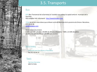 3.5. Transports
Bus
BTG (Bus Transversal de la Garrotxa) és l'autobús que enllaça la capital amb els municipis de la
Garrotxa.
Pot consultar més informació: http://www.teisabus.com
TEISA té serveis interurbans que enllacen amb els municipis de la província de Girona i Barcelona.
972 26 01 96
olot@teisabus.com
Horari d’atenció al client:
6:00h a 13:30h i 14:45h a 20:00h de dilluns a divendres 7:00h a 13:30h dissabtes
16:00h a 19:30h diumenges (20:30h curs escolar)
Bicicletes
Bicicarril.com (Les Planes d’Hostoles)
Tel. 972 43 04 13
Taxis
Taxi tour Garrotxa
699 73 73 01
 