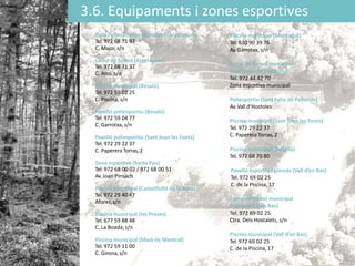 3.6. Equipaments i zones esportives
Pista Poliesportiva Municipal (Argelaguer)
Tel. 972 68 71 37
C. Major,s/n
Camp de futbol (Argelaguer)
Tel. 972 68 71 37
C. Afos,s/n
Piscina municipal (Besalú)
Tel. 972 59 02 25
C. Piscina, s/n
Pavelló poliesportiu (Besalú)
Tel. 972 59 04 77
C. Garrotxa, s/n
Pavelló poliesportiu (Sant Joan les Fonts)
Tel. 972 29 22 37
C. Paperera Torras, 2
Zona esportiva (Santa Pau)
Tel: 972 68 00 02 / 972 68 00 51
Av. Joan Pinsach
Piscina municipal (Castellfollit de la Roca)
Tel. 972 29 40 47
Afores,s/n
Piscina municipal (les Preses)
Tel. 677 59 88 48
C. La Boada,s/n
Piscina municipal (Maià de Montcal)
Tel. 972 59 11 00
C. Girona,s/n
Piscina municipal (Montagut)
Tel. 630 90 39 76
Av. Garrotxa, s/n
Camp de futbol municipal
(Sant Feliu de Pallerols)
Tel. 972 44 42 70
Zona esportiva municipal
Poliesportiu (Sant Feliu de Pallerols)
Av. Vall d’Hostoles
Piscina municipal (Sant Joan les Fonts)
Tel. 972 29 22 37
C. Paperera Torras, 2
Piscina municipal (Tortellà)
Tel. 972 68 70 80
Pavelló esportiu i gimnàs (Vall d’en Bas)
Tel. 972 69 02 25
C. de la Piscina, 17
Camp de futbol municipal
(Hostalets d’en Bas)
Tel. 972 69 02 25
Ctra. Dels Hostalets, s/n
Piscina municipal (Vall d’en Bas)
Tel. 972 69 02 25
C. de la Piscina, 17
 