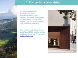 4. Concerta la teva visita
Si vols que t’assessorem
personalment sobre
aspectes/serveis turístics,
culturals, socials i econòmics a la
nostra comarca, cal que la teva
empresa faci una reserva prèvia a
l’oficina de turisme ’Oǳ.
Cal contactar amb el coordinador
de l’oficina (Gil Bartrina) al telèfon
972 26 01 41 o al correu electrònic
turisme@olot.cat
 
