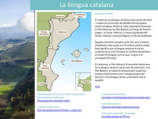 La llengua catalana
Què és el català?
El català és una llengua romànica (que prové del llatí)
i s’estén en un territori de 68.000 km2 de quatre
estats europeus: Andorra, Estat espanyol (Catalunya,
el País Valencià, les Illes Balears, la Franja de Ponent –
Aragó- i el Carxe –Múrcia-), França (Catalunya del
Nord) i Itàlia (la ciutat de l’Alguer a l’illa de Sardenya).
Aquests territoris compten amb més de 13 milions
d’habitants, dels quals uns 10 milions parlen català.
Això significa que la llengua catalana és de les
mitjanes de la Unió Europea en nombre de parlants,
al costat de llengües com el suec, el grec o el
portuguès d’Europa.
A Catalunya, al País Valencià (Comunitat Valenciana,
on la llengua catalana rep el nom de valencià) i a les
Illes Balears, el català és declarat pels respectius
estatuts d’autonomia com a llengua pròpia del
territori i hi és llengua oficial, juntament amb el
castellà.
Font
Departament de Cultura. Política Lingüística.
Generalitat de Catalunya
llengua.gencat.cat/ca/el-catala
Institut Ramon Llull
llull.cat/catala/cultura/llengua_catala.cfm
Useful catalan phrases
omniglot.com/language/phrases/catalan.php
Guies de conversa
intercat.cat/ca/guiesdeconversa.jsp
Traductor automàtic de Google
translate.google.es/?hl=ca
 