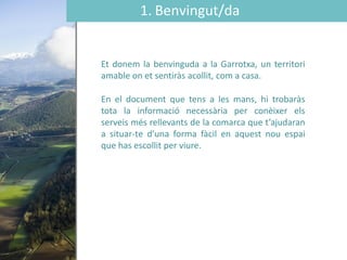 1. Benvingut/da
Et donem la benvinguda a la Garrotxa, un territori
amable on et sentiràs acollit, com a casa.
En el document que tens a les mans, hi trobaràs
tota la informació necessària per conèixer els
serveis més rellevants de la comarca que t’ajudaran
a situar-te d’una forma fàcil en aquest nou espai
que has escollit per viure.
 