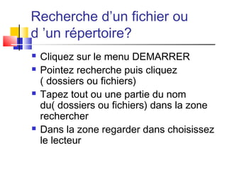 Recherche d’un fichier ou
d ’un répertoire?
 Cliquez sur le menu DEMARRER
 Pointez recherche puis cliquez
( dossiers ou fichiers)
 Tapez tout ou une partie du nom
du( dossiers ou fichiers) dans la zone
rechercher
 Dans la zone regarder dans choisissez
le lecteur
 