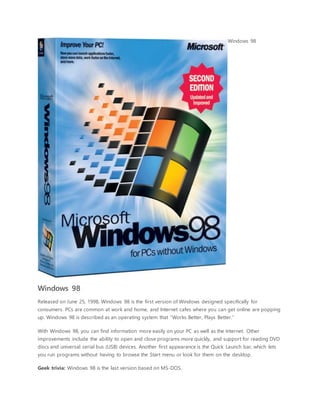 Windows 98
Windows 98
Released on June 25, 1998, Windows 98 is the first version of Windows designed specifically for
consumers. PCs are common at work and home, and Internet cafes where you can get online are popping
up. Windows 98 is described as an operating system that “Works Better, Plays Better.”
With Windows 98, you can find information more easily on your PC as well as the Internet. Other
improvements include the ability to open and close programs more quickly, and support for reading DVD
discs and universal serial bus (USB) devices. Another first appearance is the Quick Launch bar, which lets
you run programs without having to browse the Start menu or look for them on the desktop.
Geek trivia: Windows 98 is the last version based on MS-DOS.
 