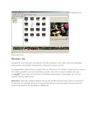 The Windows Me
media experience
Windows Me
Designed for home computer use, Windows Me offers numerous music, video, and home networking
enhancements and reliability improvements compared to previous versions.
First appearances: System Restore, a feature that can roll back your PC software configuration to a date or
time before a problem occurred. Movie Maker provides users with the tools to digitally edit, save,
and SHARE home videos. And with Microsoft Windows Media Player 7 technologies, you can find,
organize, and play digital media.
Geek trivia: Technically speaking, Windows Me was the last Microsoft operating system to be based on
the Windows 95 code base. Microsoft announced that all future operating system products would be
based on the Windows NT and Windows 2000 kernel.
 