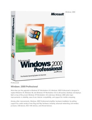 Windows 2000
Professional
Windows 2000 Professional
More than just the upgrade to Windows NT Workstation 4.0, Windows 2000 Professional is designed to
replace Windows 95, Windows 98, and Windows NT Workstation 4.0 on all business desktops and laptops.
Built on top of the proven Windows NT Workstation 4.0 code base, Windows 2000 adds major
improvements in reliability, ease of use, Internet compatibility, and support for mobile computing.
Among other improvements, Windows 2000 Professional simplifies hardware installation by adding
support for a wide variety of new Plug and Play hardware, including advanced networking and wireless
products, USB devices, IEEE 1394 devices, and infrared devices.
 