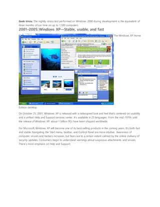 Geek trivia: The nightly stress test performed on Windows 2000 during development is the equivalent of
three months of run time on up to 1,500 computers.
2001–2005: Windows XP—Stable, usable, and fast
The Windows XP Home
Edition desktop
On October 25, 2001, Windows XP is released with a redesigned look and feel that's centered on usability
and a unified Help and Support services center. It’s available in 25 languages. From the mid-1970s until
the release of Windows XP, about 1 billion PCs have been shipped worldwide.
For Microsoft, Windows XP will become one of its best-selling products in the coming years. It’s both fast
and stable. Navigating the Start menu, taskbar, and Control Panel are more intuitive. Awareness of
computer viruses and hackers increases, but fears are to a certain extent calmed by the online delivery of
security updates. Consumers begin to understand warnings about suspicious attachments and viruses.
There’s more emphasis on Help and Support.
 