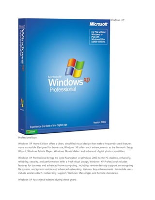 Windows XP
Professional box
Windows XP Home Edition offers a clean, simplified visual design that makes frequently used features
more accessible. Designed for home use, Windows XP offers such enhancements as the Network Setup
Wizard, Windows Media Player, Windows Movie Maker, and enhanced digital photo capabilities.
Windows XP Professional brings the solid foundation of Windows 2000 to the PC desktop, enhancing
reliability, security, and performance. With a fresh visual design, Windows XP Professional includes
features for business and advanced home computing, including remote desktop support, an encrypting
file system, and system restore and advanced networking features. Key enhancements for mobile users
include wireless 802.1x networking support, Windows Messenger, and Remote Assistance.
Windows XP has several editions during these years:
 