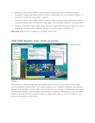  Windows XP 64-bit Edition (2001) is the first Microsoft operating system for 64-bit processors
designed for working with large amounts of memory and projects such as movie special effects, 3D
animations, engineering, and scientific programs.
 Windows XP Media Center Edition (2002) is made for home computing and entertainment. You can
browse the Internet, watch live television, enjoy digital music and video collections, and watch DVDs.
 Windows XP Tablet PC Edition (2002) realizes the vision of pen-based computing. Tablet PCs include
a digital pen for handwriting recognition and you can use the mouse or keyboard, too.
Geek trivia: Windows XP is compiled from 45 million lines of code.
2006–2008: Windows Vista—Smart on security
The Windows Vista
desktop
Windows Vista is released in 2006 with the strongest security system yet. User Account Control helps
prevent potentially harmful software from making changes to your computer. In Windows Vista Ultimate,
BitLocker Drive Encryption provides better data protection for your computer, as laptop sales and security
needs increase. Windows Vista also features enhancements to Windows Media Player as more and more
people come to see their PCs as central locations for digital media. Here you can watch television, view
and send photographs, and edit videos.
 