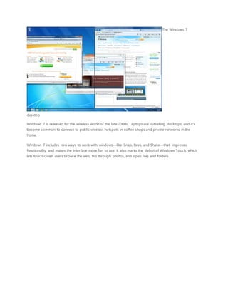 The Windows 7
desktop
Windows 7 is released for the wireless world of the late 2000s. Laptops are outselling desktops, and it's
become common to connect to public wireless hotspots in coffee shops and private networks in the
home.
Windows 7 includes new ways to work with windows—like Snap, Peek, and Shake—that improves
functionality and makes the interface more fun to use. It also marks the debut of Windows Touch, which
lets touchscreen users browse the web, flip through photos, and open files and folders.
 