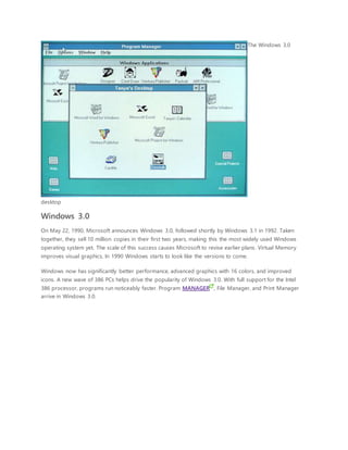 The Windows 3.0
desktop
Windows 3.0
On May 22, 1990, Microsoft announces Windows 3.0, followed shortly by Windows 3.1 in 1992. Taken
together, they sell 10 million copies in their first two years, making this the most widely used Windows
operating system yet. The scale of this success causes Microsoft to revise earlier plans. Virtual Memory
improves visual graphics. In 1990 Windows starts to look like the versions to come.
Windows now has significantly better performance, advanced graphics with 16 colors, and improved
icons. A new wave of 386 PCs helps drive the popularity of Windows 3.0. With full support for the Intel
386 processor, programs run noticeably faster. Program MANAGER , File Manager, and Print Manager
arrive in Windows 3.0.
 