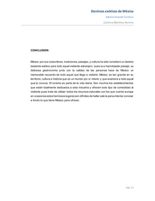 Destinos exóticos de México
AdministraciónTurística
CarolinaMartínez Herrera
pág. 13
CONCLUSION:
México por sus costumbres, tradiciones,paisajes, y cultura ha sido considero un destino
bastante exótico para todo aquel visitante extranjero ´pues sus hipnotizaste paisaje, su
deliciosa gastronomía junto con la calidez de las personas hace de México un
memorable recuerdo de todo aquel que llega a visitarlo. México es tan grande en su
territorio, cultura e historia que es un mundo por sí mismo y que enamora a todo aquel
que lo conoce. El turismo es parte de la vida diaria. Son muchos los establecimientos
que están totalmente dedicados a esta industria y ofrecen todo tipo de comodidad al
visitante pues trata de utilizar todos los recursos naturales con los que cuenta aunque
en ocasionesestoshermososlugaresson difíciles de hallar vale la pena intentar conocer
a fondo lo que tiene México para ofrecer.
 