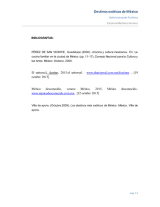Destinos exóticos de México
AdministraciónTurística
CarolinaMartínez Herrera
pág. 14
BIBLIOGRAFÍAS:
PÉREZ DE SAN VICENTE, Guadalupe (2000): «Cocina y cultura mexicana». En: La
cocina familiar en la ciudad de México (pp. 11-17). Consejo Nacional para la Cultura y
las Artes. México: Océano, 2000.
El universal, destino, 2015.el universal. www.eluniversal.com.mx/destinos , [19
octubre 2015]
México desconocido, conoce México, 2015, México desconocido,
www.mexicodesconocido.com.mx, [22 octubre 2015]
Villa de ayora. (Octubre 2009). Los destinos más exóticos de México. México. Villa de
ayora.
 