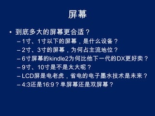 屏幕到底多大的屏幕更合适？1寸、1寸以下的屏幕，是什么设备？2寸、3寸的屏幕，为何占主流地位？6寸屏幕的kindle2为何比他下一代的DX更好卖？9寸、10寸是不是太大呢？LCD屏是电老虎，省电的电子墨水技术是未来？4:3还是16:9？单屏幕还是双屏幕？