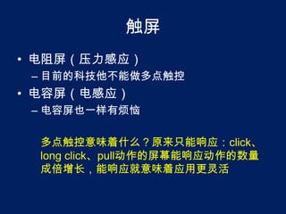 触屏电阻屏（压力感应）目前的科技他不能做多点触控电容屏（电感应）电容屏也一样有烦恼多点触控意味着什么？原来只能响应：click、long click、pull动作的屏幕能响应动作的数量成倍增长，能响应就意味着应用更灵活