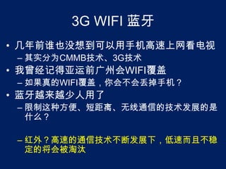 3G WIFI 蓝牙几年前谁也没想到可以用手机高速上网看电视其实分为CMMB技术、3G技术我曾经记得亚运前广州会WIFI覆盖如果真的WIFI覆盖，你会不会丢掉手机？蓝牙越来越少人用了限制这种方便、短距离、无线通信的技术发展的是什么？红外？高速的通信技术不断发展下，低速而且不稳定的将会被淘汰