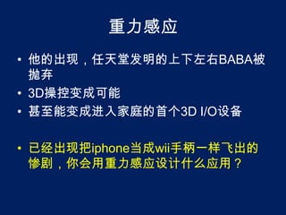 重力感应他的出现，任天堂发明的上下左右BABA被抛弃3D操控变成可能甚至能变成进入家庭的首个3D I/O设备已经出现把iphone当成wii手柄一样飞出的惨剧，你会用重力感应设计什么应用？