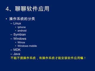 4、聊聊软件应用操作系统的分类LinuxIphoneandroidSymbianWindowsWinceWindows mobileMDKJava不能不提操作系统，有操作系统才能安装软件应用嘛！