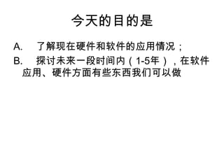 今天的目的是A.	了解现在硬件和软件的应用情况；B.	探讨未来一段时间内（1-5年），在软件应用、硬件方面有些东西我们可以做