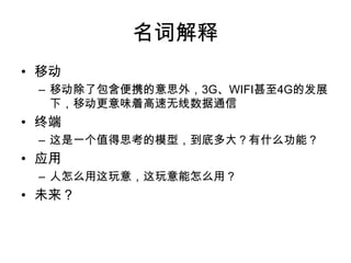 名词解释移动移动除了包含便携的意思外，3G、WIFI甚至4G的发展下，移动更意味着高速无线数据通信终端这是一个值得思考的模型，到底多大？有什么功能？应用人怎么用这玩意，这玩意能怎么用？未来？