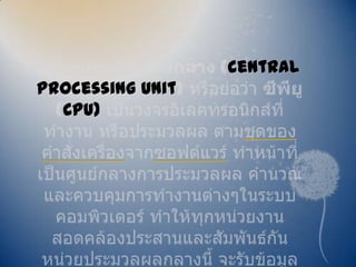 หน่วยประมวลผลกลาง (central processing unit) หรือย่อว่า ซีพียู (CPU) เป็นวงจรอิเลคทรอนิกส์ที่ทำงาน หรือประมวลผล ตามชุดของคำสั่งเครื่องจากซอฟต์แวร์ ทำหน้าที่เป็นศูนย์กลางการประมวลผล คำนวณและควบคุมการทำงานต่างๆในระบบคอมพิวเตอร์ ทำให้ทุกหน่วยงานสอดคล้องประสานและสัมพันธ์กัน หน่วยประมวลผลกลางนี้ จะรับข้อมูลหรือชุดคำสั่งที่ผู้ใช้ป้อนผ่านอุปกรณ์รับข้อมูลเพื่อดำเนินการประมวลผลต่อไป 