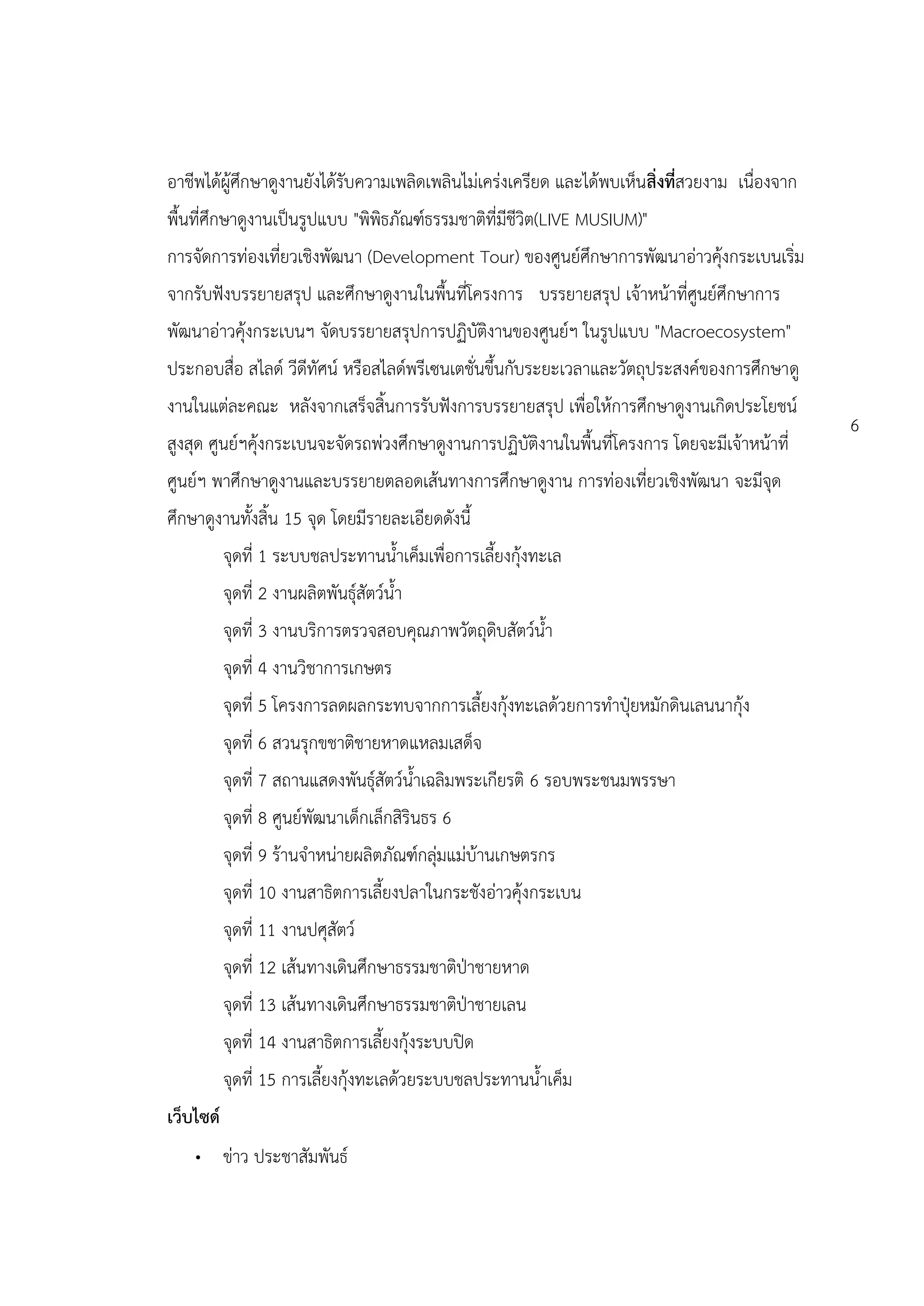 อาชีพได้ผู้ศึกษาดูงานยังได้รับความเพลิดเพลินไม่เคร่งเครียด และได้พบเห็นสิ่งที่สวยงาม เนื่องจาก
พื้นที่ศึกษาดูงานเป็นรูปแบบ "พิพิธภัณฑ์ธรรมชาติที่มีชีวิต(LIVE MUSIUM)"
การจัดการท่องเที่ยวเชิงพัฒนา (Development Tour) ของศูนย์ศึกษาการพัฒนาอ่าวคุ้งกระเบนเริ่ม
จากรับฟังบรรยายสรุป และศึกษาดูงานในพื้นที่โครงการ บรรยายสรุป เจ้าหน้าที่ศูนย์ศึกษาการ
พัฒนาอ่าวคุ้งกระเบนฯ จัดบรรยายสรุปการปฏิบัติงานของศูนย์ฯ ในรูปแบบ "Macroecosystem"
ประกอบสื่อ สไลด์ วีดีทัศน์ หรือสไลด์พรีเซนเตชั่นขึ้นกับระยะเวลาและวัตถุประสงค์ของการศึกษาดู
งานในแต่ละคณะ หลังจากเสร็จสิ้นการรับฟังการบรรยายสรุป เพื่อให้การศึกษาดูงานเกิดประโยชน์
                                                                                                 6
สูงสุด ศูนย์ฯคุ้งกระเบนจะจัดรถพ่วงศึกษาดูงานการปฏิบัติงานในพื้นที่โครงการ โดยจะมีเจ้าหน้าที่
ศูนย์ฯ พาศึกษาดูงานและบรรยายตลอดเส้นทางการศึกษาดูงาน การท่องเที่ยวเชิงพัฒนา จะมีจุด
ศึกษาดูงานทั้งสิ้น 15 จุด โดยมีรายละเอียดดังนี้
           จุดที่ 1 ระบบชลประทานน้าเค็มเพื่อการเลี้ยงกุ้งทะเล
           จุดที่ 2 งานผลิตพันธุ์สัตว์น้า
           จุดที่ 3 งานบริการตรวจสอบคุณภาพวัตถุดิบสัตว์น้า
           จุดที่ 4 งานวิชาการเกษตร
           จุดที่ 5 โครงการลดผลกระทบจากการเลี้ยงกุ้งทะเลด้วยการทาปุ๋ยหมักดินเลนนากุ้ง
           จุดที่ 6 สวนรุกขชาติชายหาดแหลมเสด็จ
           จุดที่ 7 สถานแสดงพันธุ์สัตว์น้าเฉลิมพระเกียรติ 6 รอบพระชนมพรรษา
           จุดที่ 8 ศูนย์พัฒนาเด็กเล็กสิรินธร 6
           จุดที่ 9 ร้านจาหน่ายผลิตภัณฑ์กลุ่มแม่บ้านเกษตรกร
           จุดที่ 10 งานสาธิตการเลี้ยงปลาในกระชังอ่าวคุ้งกระเบน
           จุดที่ 11 งานปศุสัตว์
           จุดที่ 12 เส้นทางเดินศึกษาธรรมชาติป่าชายหาด
           จุดที่ 13 เส้นทางเดินศึกษาธรรมชาติป่าชายเลน
           จุดที่ 14 งานสาธิตการเลี้ยงกุ้งระบบปิด
           จุดที่ 15 การเลี้ยงกุ้งทะเลด้วยระบบชลประทานน้าเค็ม
เว็บไซด์
    • ข่าว ประชาสัมพันธ์
 