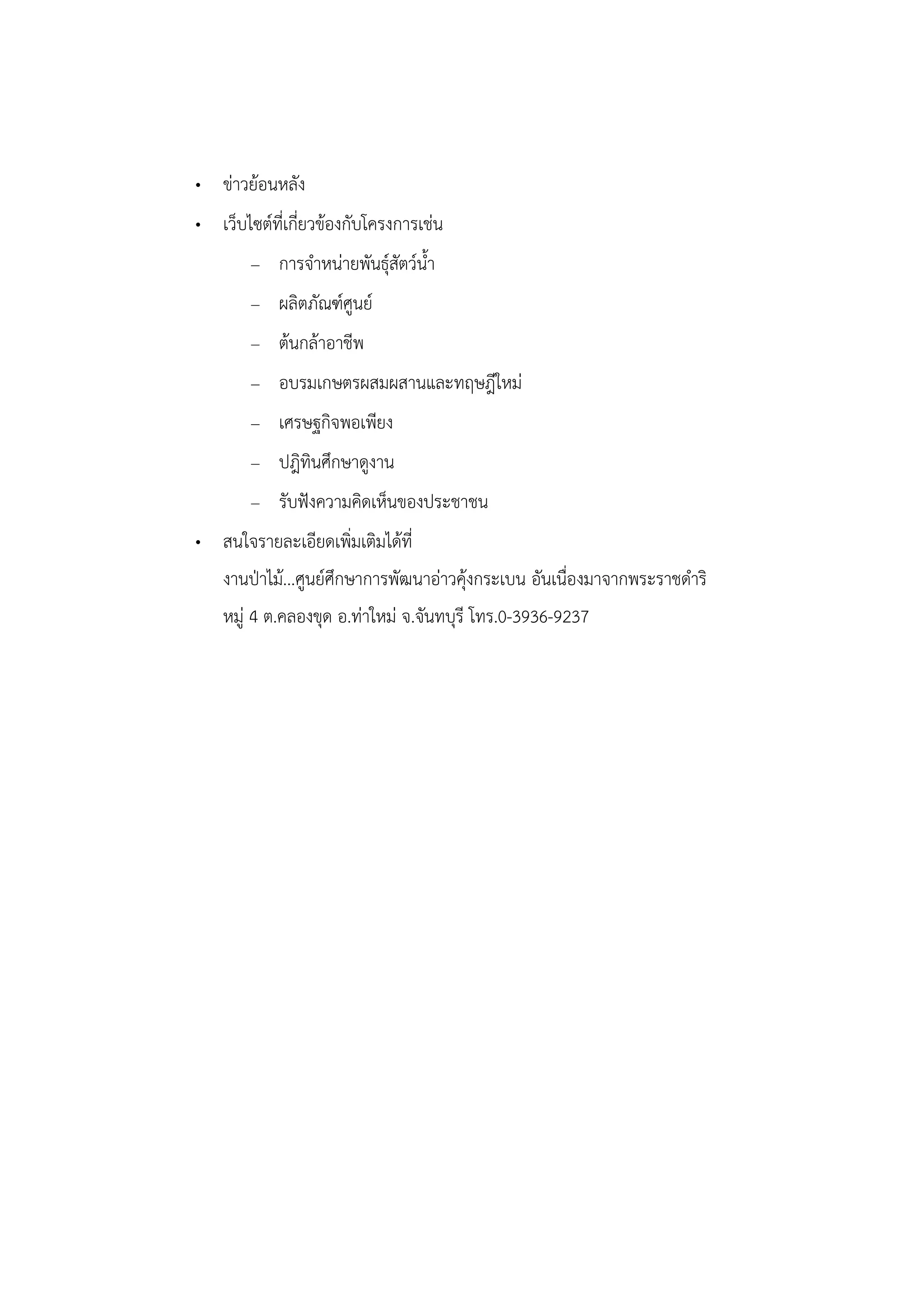 • ข่าวย้อนหลัง
• เว็บไซต์ที่เกี่ยวข้องกับโครงการเช่น
        – การจาหน่ายพันธุ์สัตว์น้า
        – ผลิตภัณฑ์ศูนย์
        – ต้นกล้าอาชีพ
        – อบรมเกษตรผสมผสานและทฤษฎีใหม่
        – เศรษฐกิจพอเพียง
        – ปฎิทินศึกษาดูงาน
        – รับฟังความคิดเห็นของประชาชน
• สนใจรายละเอียดเพิ่มเติมได้ที่
    งานป่าไม้...ศูนย์ศึกษาการพัฒนาอ่าวคุ้งกระเบน อันเนื่องมาจากพระราชดาริ
    หมู่ 4 ต.คลองขุด อ.ท่าใหม่ จ.จันทบุรี โทร.0-3936-9237
 