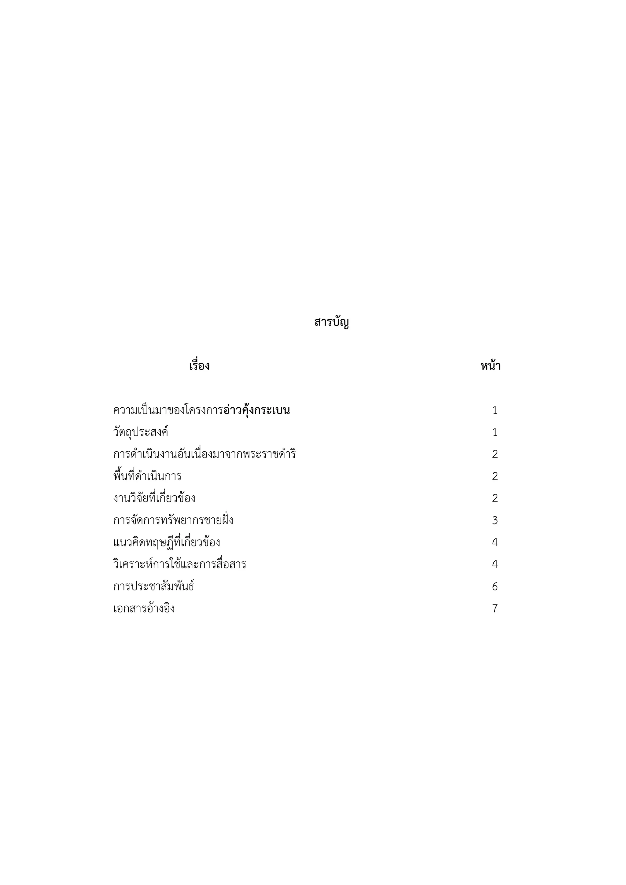 สารบัญ

              เรื่อง                            หน้า

ความเป็นมาของโครงการอ่าวคุ้งกระเบน                1
วัตถุประสงค์                                      1
การดาเนินงานอันเนื่องมาจากพระราชดาริ              2
พื้นที่ดาเนินการ                                  2
งานวิจัยที่เกี่ยวข้อง                             2
การจัดการทรัพยากรชายฝั่ง                          3
แนวคิดทฤษฏีที่เกี่ยวข้อง                          4
วิเคราะห์การใช้และการสื่อสาร                      4
การประชาสัมพันธ์                                  6
เอกสารอ้างอิง                                     7
 
