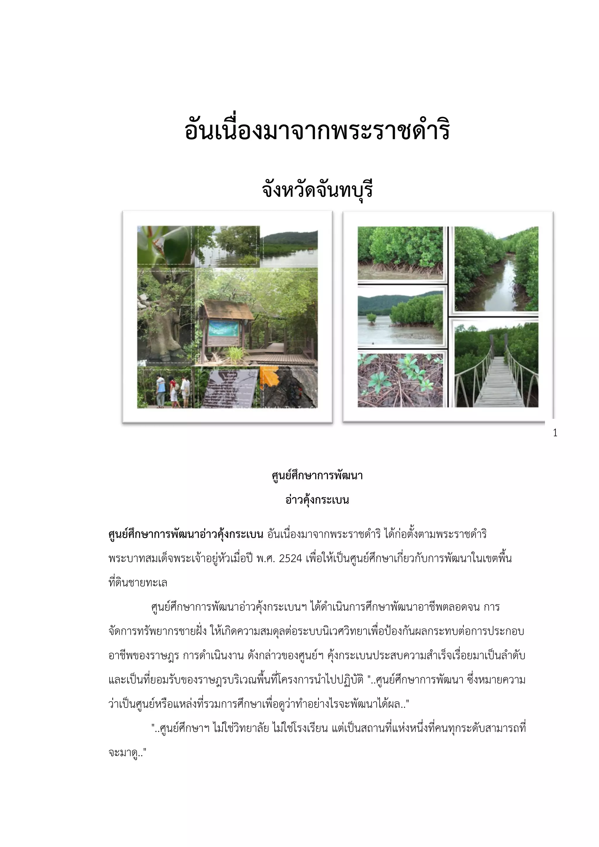 อันเนื่องมาจากพระราชดาริ
                                      จังหวัดจันทบุรี




                                                                                                         1

                                        ศูนย์ศึกษาการพัฒนา
                                            อ่าวคุ้งกระเบน

ศูนย์ศึกษาการพัฒนาอ่าวคุ้งกระเบน อันเนื่องมาจากพระราชดาริ ได้ก่อตั้งตามพระราชดาริ
พระบาทสมเด็จพระเจ้าอยู่หัวเมื่อปี พ.ศ. 2524 เพื่อให้เป็นศูนย์ศึกษาเกี่ยวกับการพัฒนาในเขตพื้น
ที่ดินชายทะเล
            ศูนย์ศึกษาการพัฒนาอ่าวคุ้งกระเบนฯ ได้ดาเนินการศึกษาพัฒนาอาชีพตลอดจน การ
จัดการทรัพยากรชายฝั่ง ให้เกิดความสมดุลต่อระบบนิเวศวิทยาเพื่อป้องกันผลกระทบต่อการประกอบ
อาชีพของราษฎร การดาเนินงาน ดังกล่าวของศูนย์ฯ คุ้งกระเบนประสบความสาเร็จเรื่อยมาเป็นลาดับ
และเป็นที่ยอมรับของราษฎรบริเวณพื้นที่โครงการนาไปปฏิบัติ "..ศูนย์ศึกษาการพัฒนา ซึ่งหมายความ
ว่าเป็นศูนย์หรือแหล่งที่รวมการศึกษาเพื่อดูว่าทาอย่างไรจะพัฒนาได้ผล.."
            "..ศูนย์ศึกษาฯ ไม่ใช่วิทยาลัย ไม่ใช่โรงเรียน แต่เป็นสถานที่แห่งหนึ่งที่คนทุกระดับสามารถที่
จะมาดู.."
 