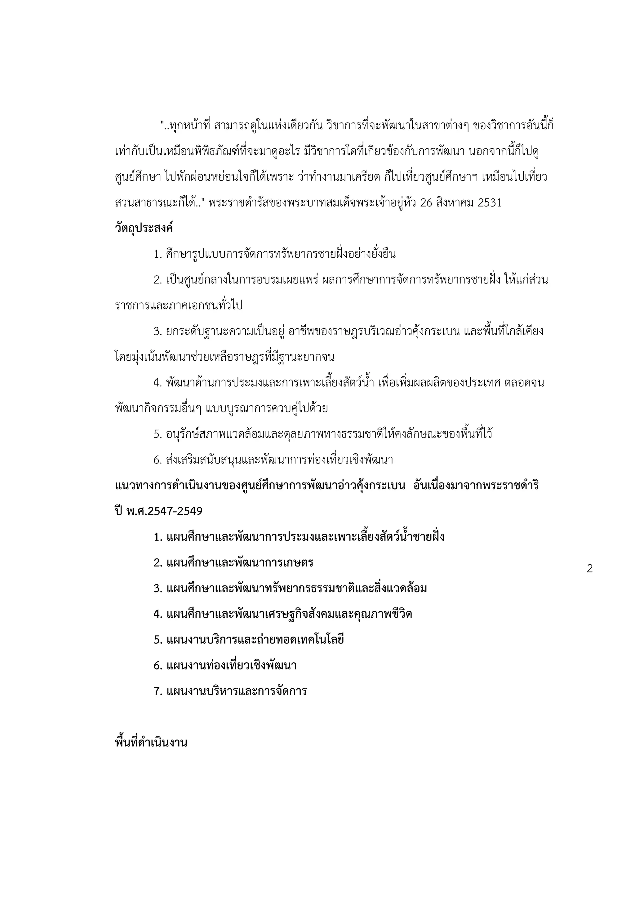 "..ทุกหน้าที่ สามารถดูในแห่งเดียวกัน วิชาการที่จะพัฒนาในสาขาต่างๆ ของวิชาการอันนี้ก็
เท่ากับเป็นเหมือนพิพิธภัณฑ์ที่จะมาดูอะไร มีวิชาการใดที่เกี่ยวข้องกับการพัฒนา นอกจากนี้ก็ไปดู
ศูนย์ศึกษา ไปพักผ่อนหย่อนใจก็ได้เพราะ ว่าทางานมาเครียด ก็ไปเที่ยวศูนย์ศึกษาฯ เหมือนไปเที่ยว
สวนสาธารณะก็ได้.." พระราชดารัสของพระบาทสมเด็จพระเจ้าอยู่หัว 26 สิงหาคม 2531
วัตถุประสงค์
        1. ศึกษารูปแบบการจัดการทรัพยากรชายฝั่งอย่างยั่งยืน
        2. เป็นศูนย์กลางในการอบรมเผยแพร่ ผลการศึกษาการจัดการทรัพยากรชายฝั่ง ให้แก่ส่วน
ราชการและภาคเอกชนทั่วไป
        3. ยกระดับฐานะความเป็นอยู่ อาชีพของราษฎรบริเวณอ่าวคุ้งกระเบน และพื้นที่ใกล้เคียง
โดยมุ่งเน้นพัฒนาช่วยเหลือราษฎรที่มีฐานะยากจน
        4. พัฒนาด้านการประมงและการเพาะเลี้ยงสัตว์น้า เพื่อเพิ่มผลผลิตของประเทศ ตลอดจน
พัฒนากิจกรรมอื่นๆ แบบบูรณาการควบคู่ไปด้วย
        5. อนุรักษ์สภาพแวดล้อมและดุลยภาพทางธรรมชาติให้คงลักษณะของพื้นที่ไว้
        6. ส่งเสริมสนับสนุนและพัฒนาการท่องเที่ยวเชิงพัฒนา
แนวทางการดาเนินงานของศูนย์ศึกษาการพัฒนาอ่าวคุ้งกระเบน อันเนื่องมาจากพระราชดาริ
ปี พ.ศ.2547-2549
        1. แผนศึกษาและพัฒนาการประมงและเพาะเลี้ยงสัตว์น้าชายฝั่ง
        2. แผนศึกษาและพัฒนาการเกษตร                                                              2
        3. แผนศึกษาและพัฒนาทรัพยากรธรรมชาติและสิ่งแวดล้อม
        4. แผนศึกษาและพัฒนาเศรษฐกิจสังคมและคุณภาพชีวิต
        5. แผนงานบริการและถ่ายทอดเทคโนโลยี
        6. แผนงานท่องเที่ยวเชิงพัฒนา
        7. แผนงานบริหารและการจัดการ


พื้นที่ดาเนินงาน
 