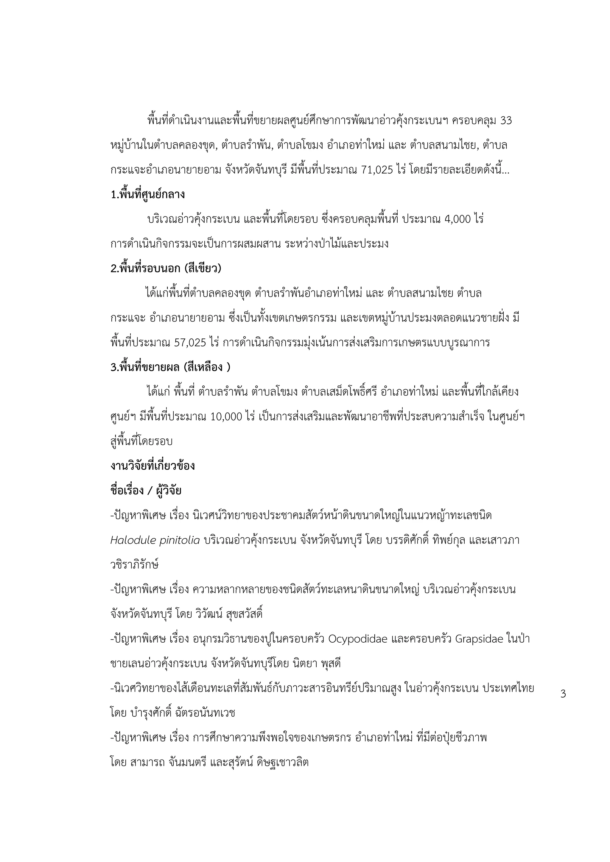 พื้นที่ดาเนินงานและพื้นที่ขยายผลศูนย์ศึกษาการพัฒนาอ่าวคุ้งกระเบนฯ ครอบคลุม 33
หมู่บ้านในตาบลคลองขุด, ตาบลราพัน, ตาบลโขมง อาเภอท่าใหม่ และ ตาบลสนามไชย, ตาบล
กระแจะอาเภอนายายอาม จังหวัดจันทบุรี มีพื้นที่ประมาณ 71,025 ไร่ โดยมีรายละเอียดดังนี้...
1.พื้นที่ศูนย์กลาง
          บริเวณอ่าวคุ้งกระเบน และพื้นที่โดยรอบ ซึ่งครอบคลุมพื้นที่ ประมาณ 4,000 ไร่
การดาเนินกิจกรรมจะเป็นการผสมผสาน ระหว่างป่าไม้และประมง
2.พื้นที่รอบนอก (สีเขียว)
          ได้แก่พื้นที่ตาบลคลองขุด ตาบลราพันอาเภอท่าใหม่ และ ตาบลสนามไชย ตาบล
กระแจะ อาเภอนายายอาม ซึ่งเป็นทั้งเขตเกษตรกรรม และเขตหมู่บ้านประมงตลอดแนวชายฝั่ง มี
พื้นที่ประมาณ 57,025 ไร่ การดาเนินกิจกรรมมุ่งเน้นการส่งเสริมการเกษตรแบบบูรณาการ
3.พื้นที่ขยายผล (สีเหลือง )
          ได้แก่ พื้นที่ ตาบลราพัน ตาบลโขมง ตาบลเสม็ดโพธิ์ศรี อาเภอท่าใหม่ และพื้นที่ใกล้เคียง
ศูนย์ฯ มีพื้นที่ประมาณ 10,000 ไร่ เป็นการส่งเสริมและพัฒนาอาชีพที่ประสบความสาเร็จ ในศูนย์ฯ
สู่พื้นที่โดยรอบ
งานวิจัยที่เกี่ยวข้อง
ชื่อเรื่อง / ผู้วิจัย
-ปัญหาพิเศษ เรื่อง นิเวศน์วิทยาของประชาคมสัตว์หน้าดินขนาดใหญ่ในแนวหญ้าทะเลชนิด
Halodule pinitolia บริเวณอ่าวคุ้งกระเบน จังหวัดจันทบุรี โดย บรรดิศักดิ์ ทิพย์กุล และเสาวภา
วชิราภิรักษ์
-ปัญหาพิเศษ เรื่อง ความหลากหลายของชนิดสัตว์ทะเลหนาดินขนาดใหญ่ บริเวณอ่าวคุ้งกระเบน
จังหวัดจันทบุรี โดย วิวัฒน์ สุขสวัสดิ์
-ปัญหาพิเศษ เรื่อง อนุกรมวิธานของปูในครอบครัว Ocypodidae และครอบครัว Grapsidae ในป่า
ชายเลนอ่าวคุ้งกระเบน จังหวัดจันทบุรีโดย นิตยา พุสดี
-นิเวศวิทยาของไส้เดือนทะเลที่สัมพันธ์กับภาวะสารอินทรีย์ปริมาณสูง ในอ่าวคุ้งกระเบน ประเทศไทย      3
โดย บารุงศักดิ์ ฉัตรอนันทเวช
-ปัญหาพิเศษ เรื่อง การศึกษาความพึงพอใจของเกษตรกร อาเภอท่าใหม่ ที่มีต่อปุ๋ยชีวภาพ
โดย สามารถ จันมนตรี และสุรัตน์ ดิษฐเชาวลิต
 