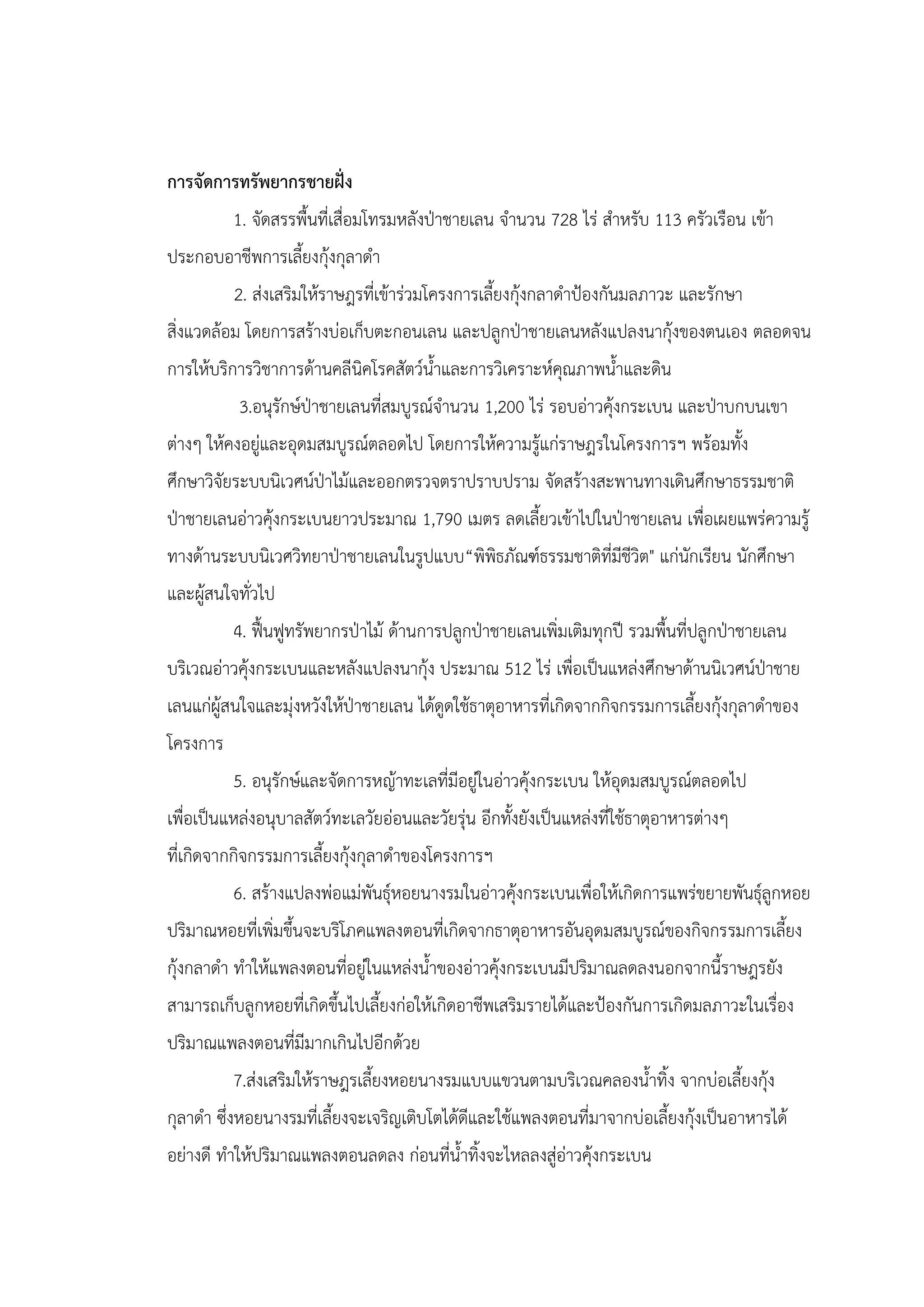 การจัดการทรัพยากรชายฝั่ง
          1. จัดสรรพื้นที่เสื่อมโทรมหลังป่าชายเลน จานวน 728 ไร่ สาหรับ 113 ครัวเรือน เข้า
ประกอบอาชีพการเลี้ยงกุ้งกุลาดา
          2. ส่งเสริมให้ราษฎรที่เข้าร่วมโครงการเลี้ยงกุ้งกลาดาป้องกันมลภาวะ และรักษา
สิ่งแวดล้อม โดยการสร้างบ่อเก็บตะกอนเลน และปลูกป่าชายเลนหลังแปลงนากุ้งของตนเอง ตลอดจน
การให้บริการวิชาการด้านคลีนิคโรคสัตว์น้าและการวิเคราะห์คุณภาพน้าและดิน
           3.อนุรักษ์ป่าชายเลนที่สมบูรณ์จานวน 1,200 ไร่ รอบอ่าวคุ้งกระเบน และป่าบกบนเขา
ต่างๆ ให้คงอยู่และอุดมสมบูรณ์ตลอดไป โดยการให้ความรู้แก่ราษฎรในโครงการฯ พร้อมทั้ง
ศึกษาวิจัยระบบนิเวศน์ป่าไม้และออกตรวจตราปราบปราม จัดสร้างสะพานทางเดินศึกษาธรรมชาติ
ป่าชายเลนอ่าวคุ้งกระเบนยาวประมาณ 1,790 เมตร ลดเลี้ยวเข้าไปในป่าชายเลน เพื่อเผยแพร่ความรู้
ทางด้านระบบนิเวศวิทยาป่าชายเลนในรูปแบบ“พิพิธภัณฑ์ธรรมชาติที่มีชีวิต" แก่นักเรียน นักศึกษา
และผู้สนใจทั่วไป
          4. ฟื้นฟูทรัพยากรป่าไม้ ด้านการปลูกป่าชายเลนเพิ่มเติมทุกปี รวมพื้นที่ปลูกป่าชายเลน
บริเวณอ่าวคุ้งกระเบนและหลังแปลงนากุ้ง ประมาณ 512 ไร่ เพื่อเป็นแหล่งศึกษาด้านนิเวศน์ป่าชาย
เลนแก่ผู้สนใจและมุ่งหวังให้ป่าชายเลน ได้ดูดใช้ธาตุอาหารที่เกิดจากกิจกรรมการเลี้ยงกุ้งกุลาดาของ
โครงการ
          5. อนุรักษ์และจัดการหญ้าทะเลที่มีอยู่ในอ่าวคุ้งกระเบน ให้อุดมสมบูรณ์ตลอดไป
เพื่อเป็นแหล่งอนุบาลสัตว์ทะเลวัยอ่อนและวัยรุ่น อีกทั้งยังเป็นแหล่งที่ใช้ธาตุอาหารต่างๆ
ที่เกิดจากกิจกรรมการเลี้ยงกุ้งกุลาดาของโครงการฯ
          6. สร้างแปลงพ่อแม่พันธุ์หอยนางรมในอ่าวคุ้งกระเบนเพื่อให้เกิดการแพร่ขยายพันธุ์ลูกหอย
ปริมาณหอยที่เพิ่มขึ้นจะบริโภคแพลงตอนที่เกิดจากธาตุอาหารอันอุดมสมบูรณ์ของกิจกรรมการเลี้ยง
กุ้งกลาดา ทาให้แพลงตอนที่อยู่ในแหล่งน้าของอ่าวคุ้งกระเบนมีปริมาณลดลงนอกจากนี้ราษฎรยัง
สามารถเก็บลูกหอยที่เกิดขึ้นไปเลี้ยงก่อให้เกิดอาชีพเสริมรายได้และป้องกันการเกิดมลภาวะในเรื่อง
ปริมาณแพลงตอนที่มีมากเกินไปอีกด้วย
          7.ส่งเสริมให้ราษฎรเลี้ยงหอยนางรมแบบแขวนตามบริเวณคลองน้าทิ้ง จากบ่อเลี้ยงกุ้ง
กุลาดา ซึ่งหอยนางรมที่เลี้ยงจะเจริญเติบโตได้ดีและใช้แพลงตอนที่มาจากบ่อเลี้ยงกุ้งเป็นอาหารได้
อย่างดี ทาให้ปริมาณแพลงตอนลดลง ก่อนที่น้าทิ้งจะไหลลงสู่อ่าวคุ้งกระเบน
 