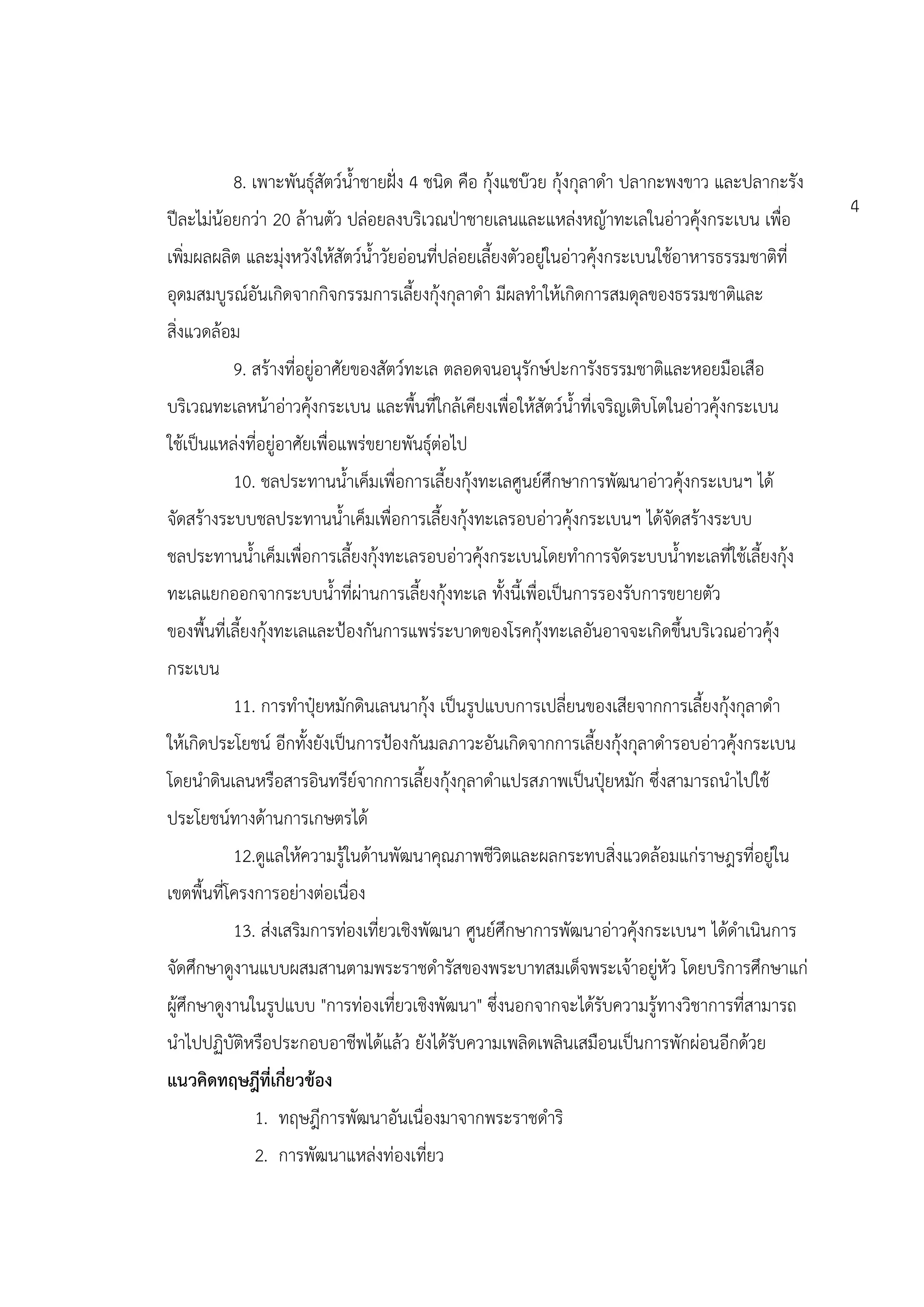 8. เพาะพันธุ์สัตว์น้าชายฝั่ง 4 ชนิด คือ กุ้งแชบ๊วย กุ้งกุลาดา ปลากะพงขาว และปลากะรัง
                                                                                                    4
ปีละไม่น้อยกว่า 20 ล้านตัว ปล่อยลงบริเวณป่าชายเลนและแหล่งหญ้าทะเลในอ่าวคุ้งกระเบน เพื่อ
เพิ่มผลผลิต และมุ่งหวังให้สัตว์น้าวัยอ่อนที่ปล่อยเลี้ยงตัวอยู่ในอ่าวคุ้งกระเบนใช้อาหารธรรมชาติที่
อุดมสมบูรณ์อันเกิดจากกิจกรรมการเลี้ยงกุ้งกุลาดา มีผลทาให้เกิดการสมดุลของธรรมชาติและ
สิ่งแวดล้อม
          9. สร้างที่อยู่อาศัยของสัตว์ทะเล ตลอดจนอนุรักษ์ปะการังธรรมชาติและหอยมือเสือ
บริเวณทะเลหน้าอ่าวคุ้งกระเบน และพื้นที่ใกล้เคียงเพื่อให้สัตว์น้าที่เจริญเติบโตในอ่าวคุ้งกระเบน
ใช้เป็นแหล่งที่อยู่อาศัยเพื่อแพร่ขยายพันธุ์ต่อไป
          10. ชลประทานน้าเค็มเพื่อการเลี้ยงกุ้งทะเลศูนย์ศึกษาการพัฒนาอ่าวคุ้งกระเบนฯ ได้
จัดสร้างระบบชลประทานน้าเค็มเพื่อการเลี้ยงกุ้งทะเลรอบอ่าวคุ้งกระเบนฯ ได้จัดสร้างระบบ
ชลประทานน้าเค็มเพื่อการเลี้ยงกุ้งทะเลรอบอ่าวคุ้งกระเบนโดยทาการจัดระบบน้าทะเลที่ใช้เลี้ยงกุ้ง
ทะเลแยกออกจากระบบน้าที่ผ่านการเลี้ยงกุ้งทะเล ทั้งนี้เพื่อเป็นการรองรับการขยายตัว
ของพื้นที่เลี้ยงกุ้งทะเลและป้องกันการแพร่ระบาดของโรคกุ้งทะเลอันอาจจะเกิดขึ้นบริเวณอ่าวคุ้ง
กระเบน
          11. การทาปุ๋ยหมักดินเลนนากุ้ง เป็นรูปแบบการเปลี่ยนของเสียจากการเลี้ยงกุ้งกุลาดา
ให้เกิดประโยชน์ อีกทั้งยังเป็นการป้องกันมลภาวะอันเกิดจากการเลี้ยงกุ้งกุลาดารอบอ่าวคุ้งกระเบน
โดยนาดินเลนหรือสารอินทรีย์จากการเลี้ยงกุ้งกุลาดาแปรสภาพเป็นปุ๋ยหมัก ซึ่งสามารถนาไปใช้
ประโยชน์ทางด้านการเกษตรได้
          12.ดูแลให้ความรู้ในด้านพัฒนาคุณภาพชีวิตและผลกระทบสิ่งแวดล้อมแก่ราษฎรที่อยู่ใน
เขตพื้นที่โครงการอย่างต่อเนื่อง
          13. ส่งเสริมการท่องเที่ยวเชิงพัฒนา ศูนย์ศึกษาการพัฒนาอ่าวคุ้งกระเบนฯ ได้ดาเนินการ
จัดศึกษาดูงานแบบผสมสานตามพระราชดารัสของพระบาทสมเด็จพระเจ้าอยู่หัว โดยบริการศึกษาแก่
ผู้ศึกษาดูงานในรูปแบบ "การท่องเที่ยวเชิงพัฒนา" ซึ่งนอกจากจะได้รับความรู้ทางวิชาการที่สามารถ
นาไปปฏิบัติหรือประกอบอาชีพได้แล้ว ยังได้รับความเพลิดเพลินเสมือนเป็นการพักผ่อนอีกด้วย
แนวคิดทฤษฎีที่เกี่ยวข้อง
              1. ทฤษฎีการพัฒนาอันเนื่องมาจากพระราชดาริ
              2. การพัฒนาแหล่งท่องเที่ยว
 