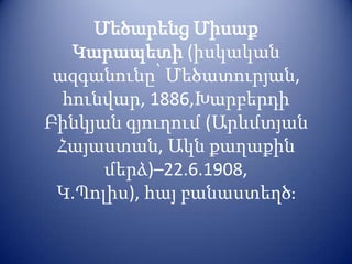 Մեծարենց Միսաք
   Կարապետի (իսկական
 ազգանունը՝ Մեծատուրյան,
  հունվար, 1886,Խարբերդի
Բինկյան գյուղում (Արևմտյան
 Հայաստան, Ակն քաղաքին
      մերձ)–22.6.1908,
 Կ.Պոլիս), հայ բանաստեղծֈ
 